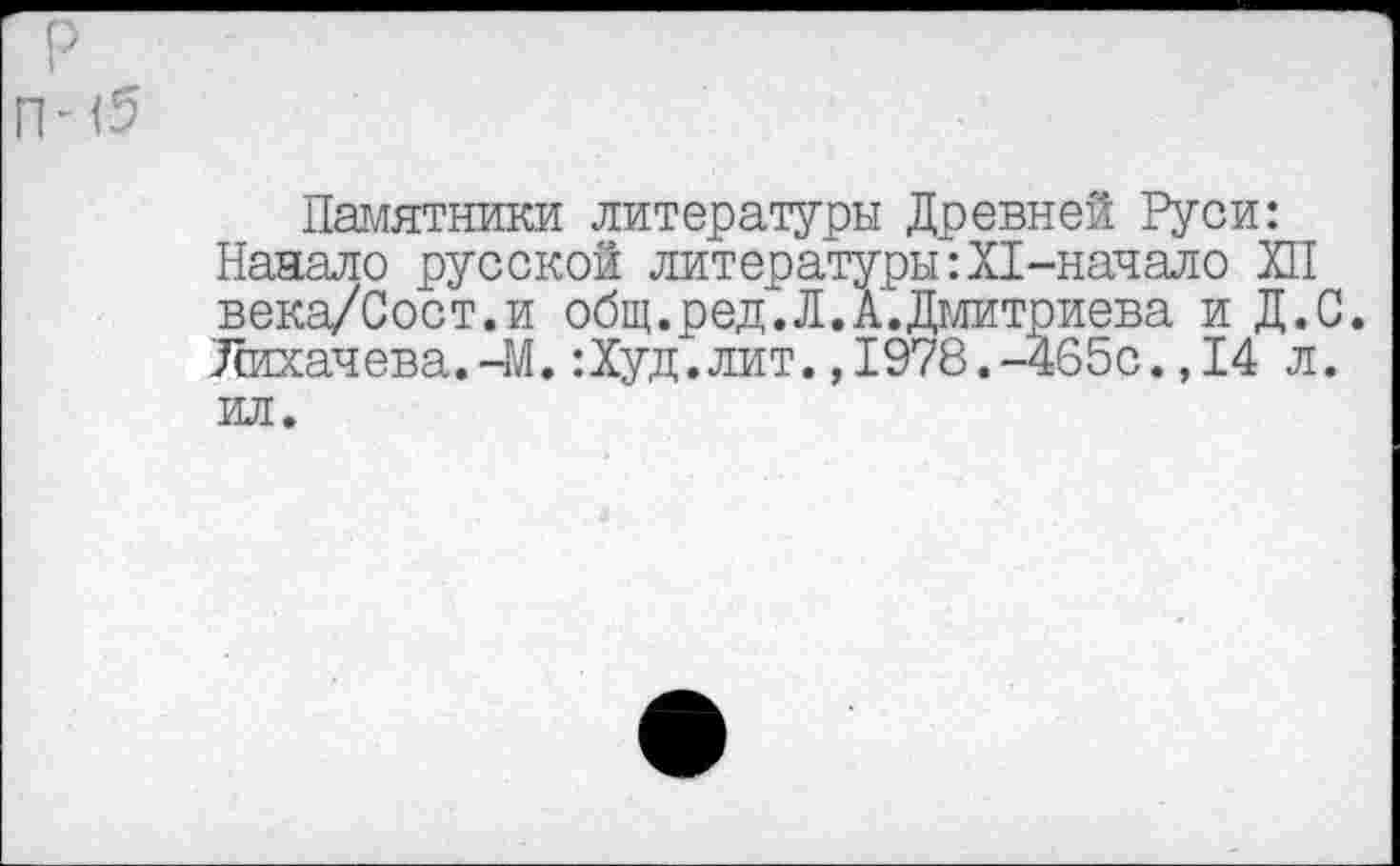 ﻿р
I
П-0
Памятники литературы Древней Руси: Наняло русской литературы:Х1-начало ХП века/Сост.и общ.ред.Л.А. Дмитриева и Д.С. Лихачева.-М.:Худ.лит.,1978.-465с.,14 л. ил.